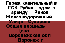 Гараж капитальный в ГСК Рубин-4 сдам в аренду  › Район ­ Железнодорожный  › Улица ­ Суворова › Общая площадь ­ 18 › Цена ­ 2 000 - Воронежская обл., Воронеж г. Недвижимость » Гаражи   . Воронежская обл.,Воронеж г.